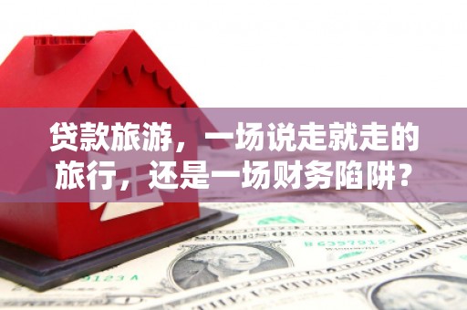 昭化贷款旅游，一场说走就走的旅行，还是一场财务陷阱？