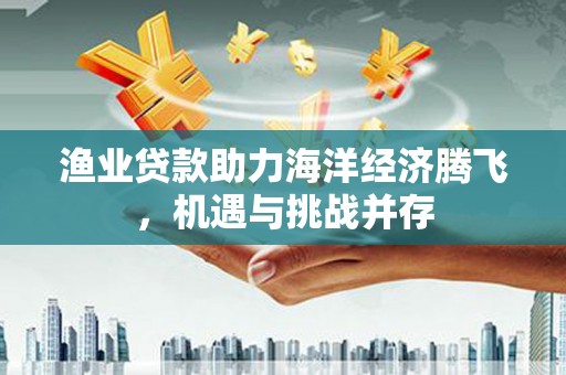 昭化渔业贷款助力海洋经济腾飞，机遇与挑战并存