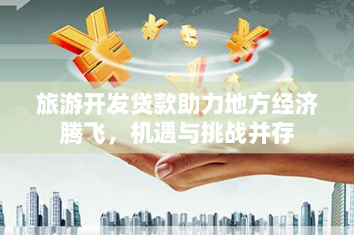昭化旅游开发贷款助力地方经济腾飞，机遇与挑战并存